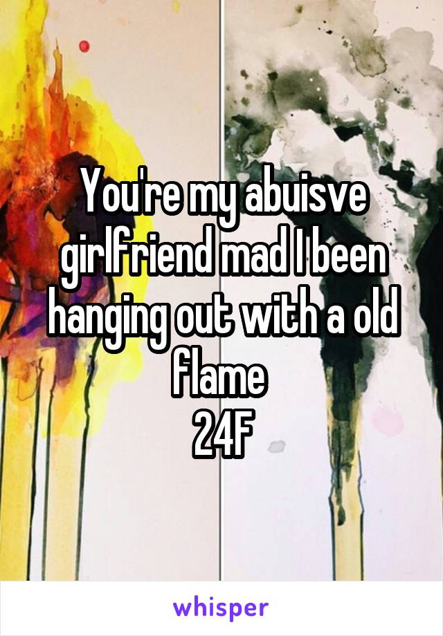 You're my abuisve girlfriend mad I been hanging out with a old flame 
24F