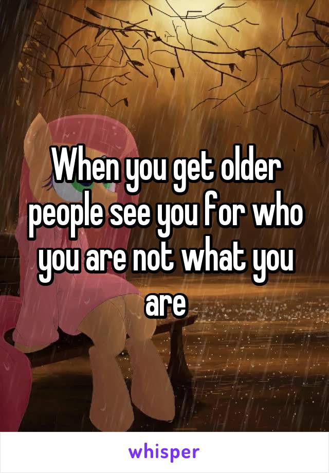 When you get older people see you for who you are not what you are