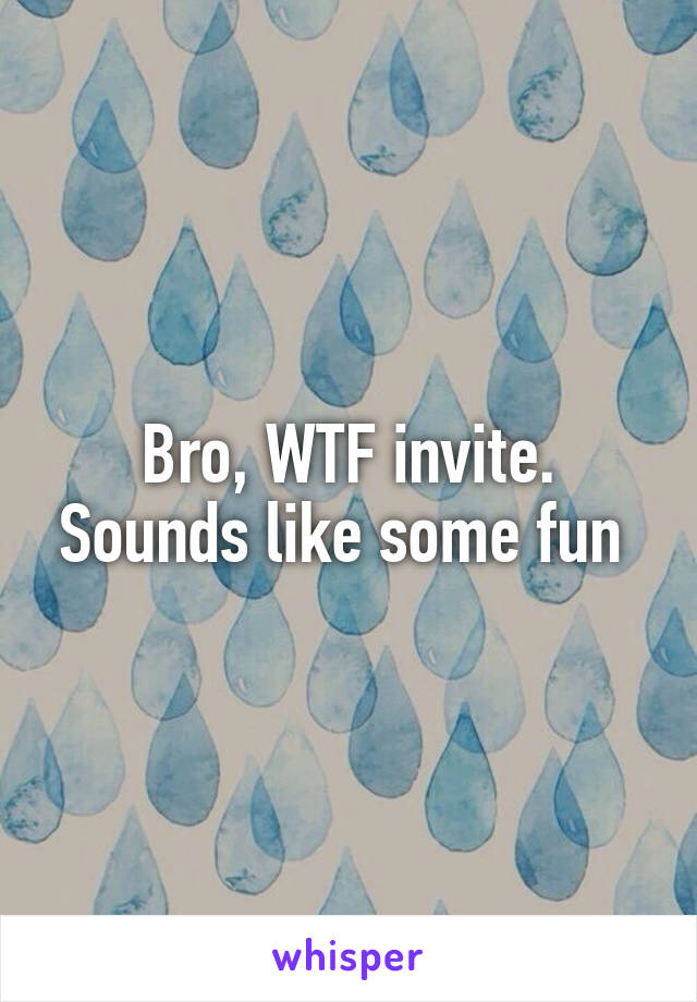 Bro, WTF invite. Sounds like some fun 