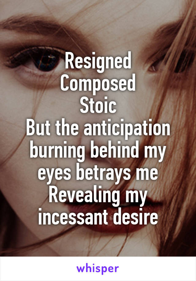 Resigned
Composed
Stoic
But the anticipation burning behind my eyes betrays me
Revealing my incessant desire