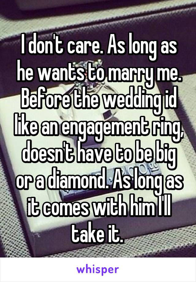 I don't care. As long as he wants to marry me. Before the wedding id like an engagement ring, doesn't have to be big or a diamond. As long as it comes with him I'll take it. 