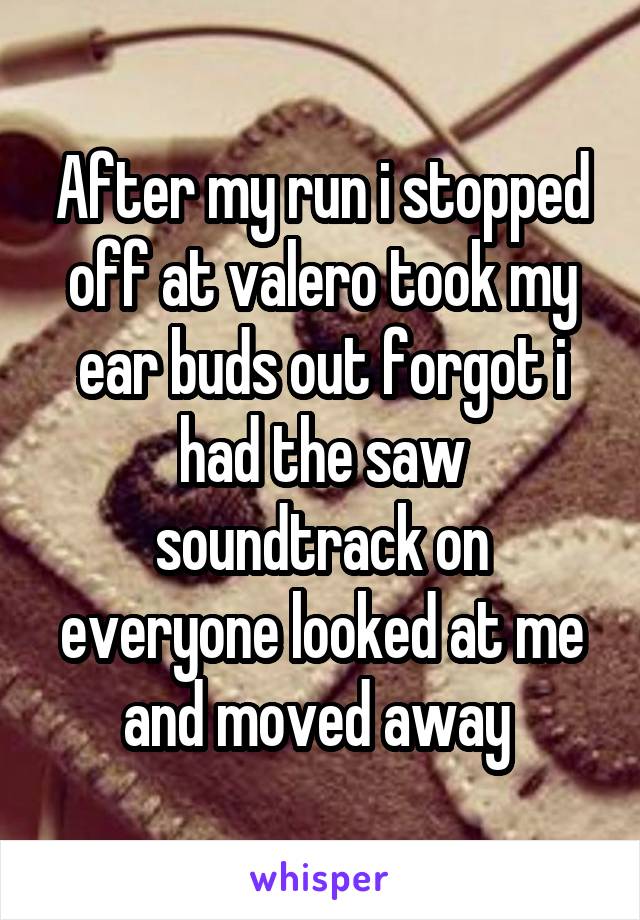 After my run i stopped off at valero took my ear buds out forgot i had the saw soundtrack on everyone looked at me and moved away 