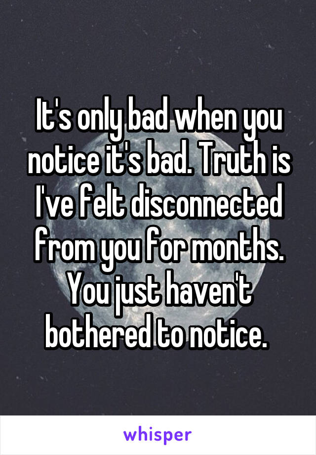 It's only bad when you notice it's bad. Truth is I've felt disconnected from you for months. You just haven't bothered to notice. 