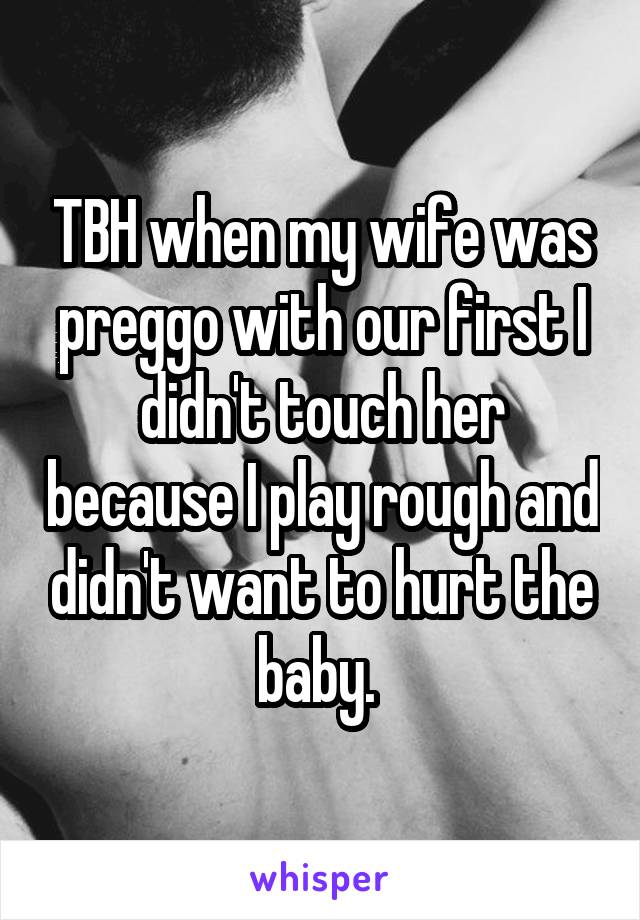 TBH when my wife was preggo with our first I didn't touch her because I play rough and didn't want to hurt the baby. 