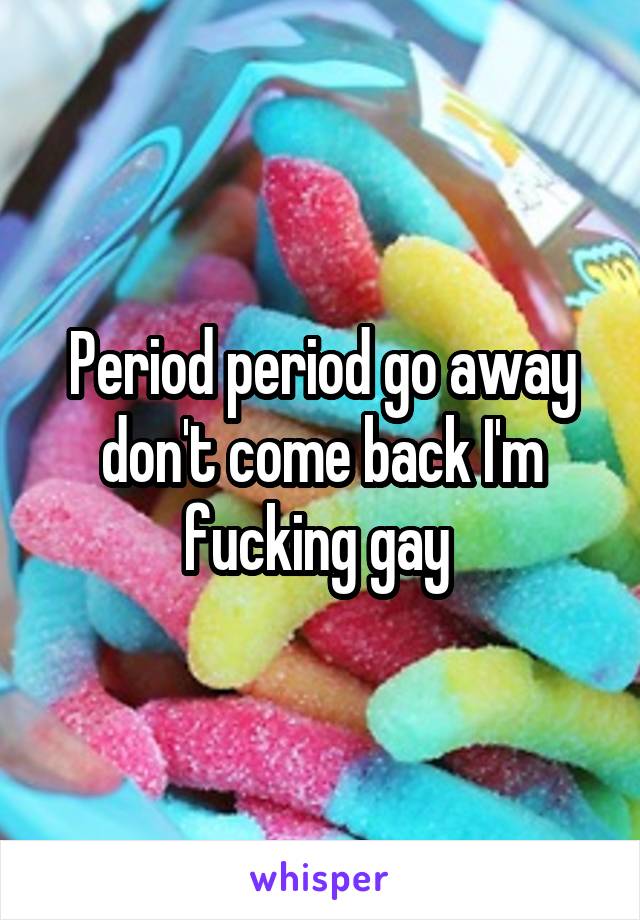 Period period go away don't come back I'm fucking gay 