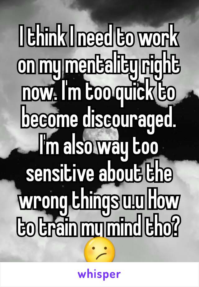 I think I need to work on my mentality right now. I'm too quick to become discouraged. I'm also way too sensitive about the wrong things u.u How to train my mind tho? 😕