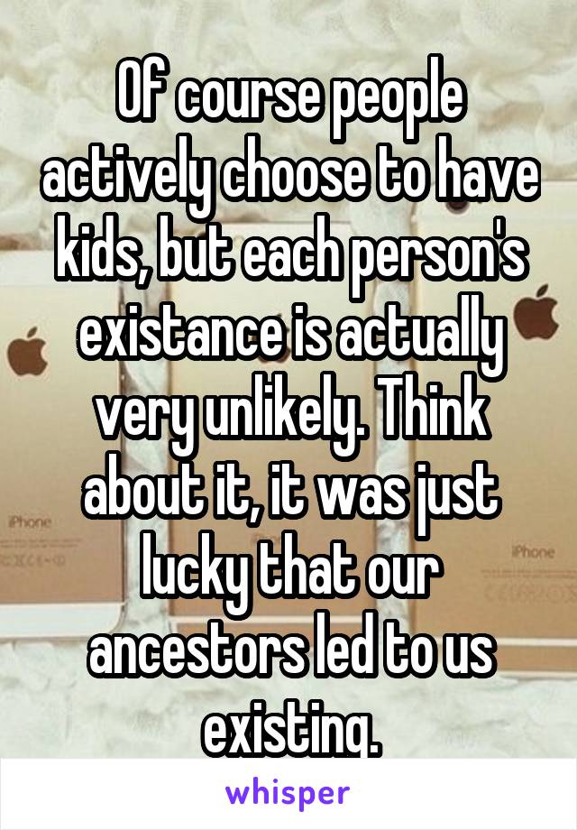 Of course people actively choose to have kids, but each person's existance is actually very unlikely. Think about it, it was just lucky that our ancestors led to us existing.