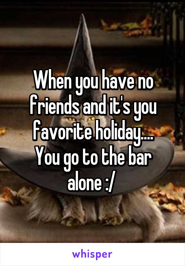 When you have no friends and it's you favorite holiday....
You go to the bar alone :/ 