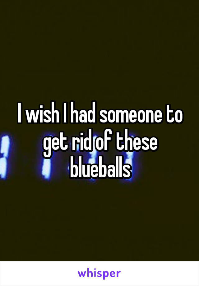 I wish I had someone to get rid of these blueballs