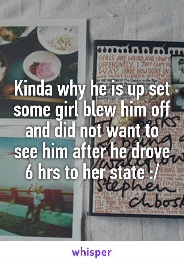 Kinda why he is up set some girl blew him off and did not want to see him after he drove 6 hrs to her state :/