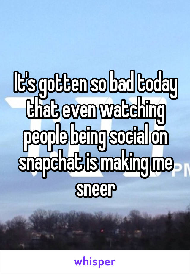 It's gotten so bad today that even watching people being social on snapchat is making me sneer