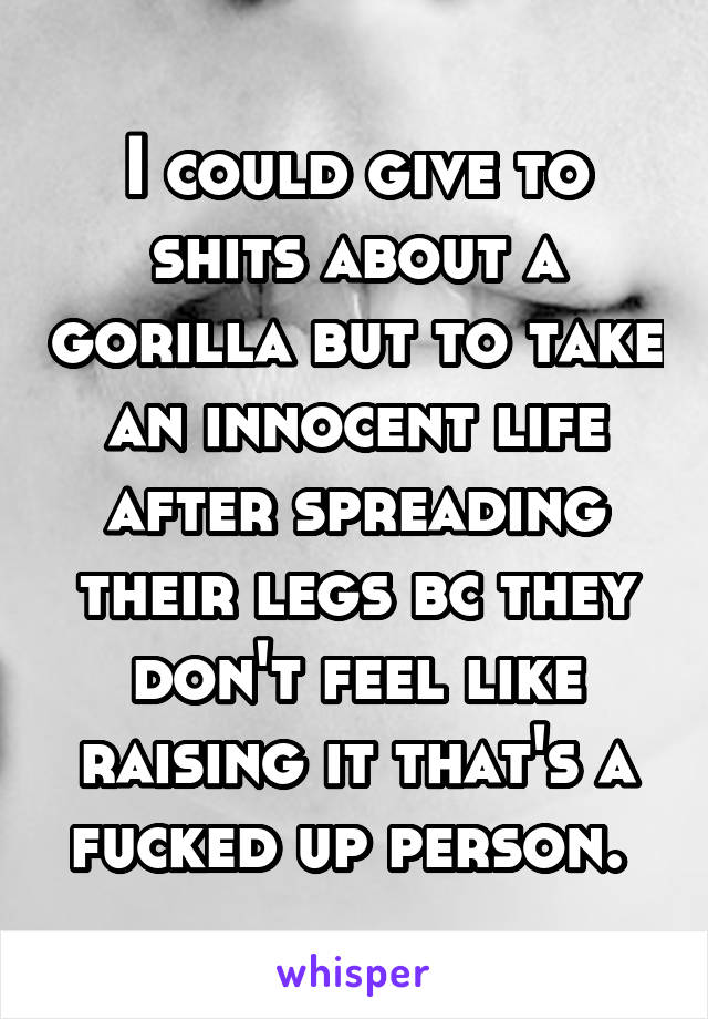 I could give to shits about a gorilla but to take an innocent life after spreading their legs bc they don't feel like raising it that's a fucked up person. 