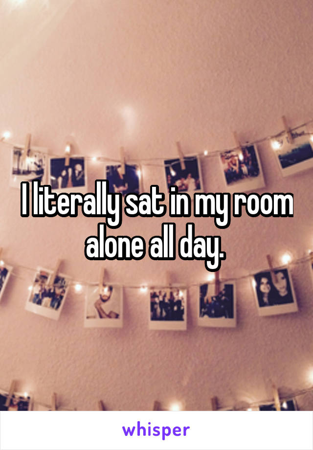 I literally sat in my room alone all day. 