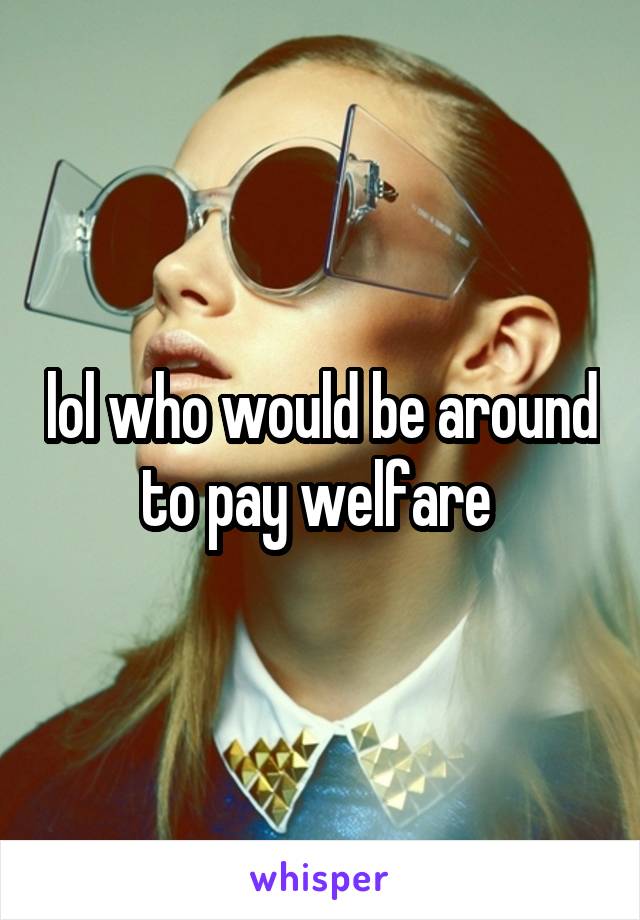 lol who would be around to pay welfare 