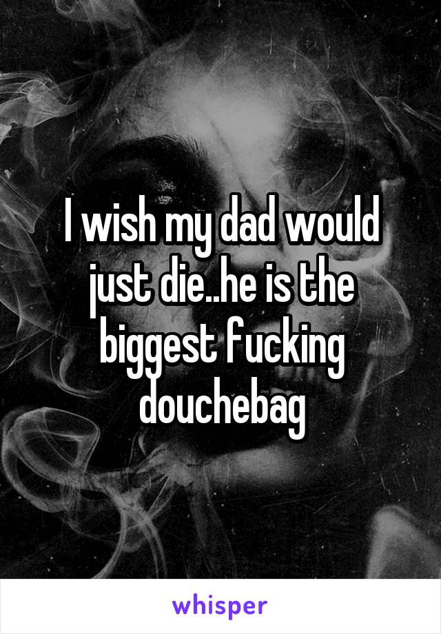 I wish my dad would just die..he is the biggest fucking douchebag