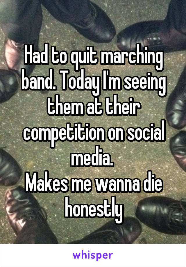 Had to quit marching band. Today I'm seeing them at their competition on social media. 
Makes me wanna die honestly