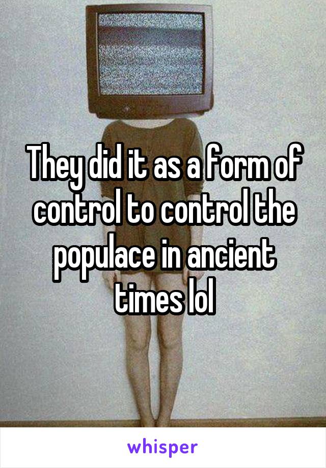 They did it as a form of control to control the populace in ancient times lol