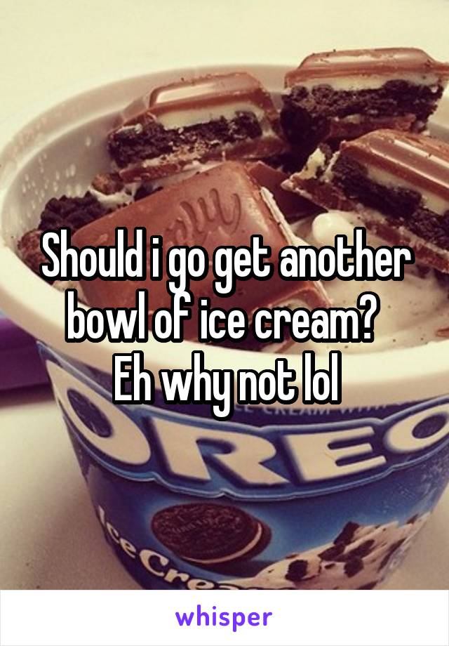 Should i go get another bowl of ice cream? 
Eh why not lol