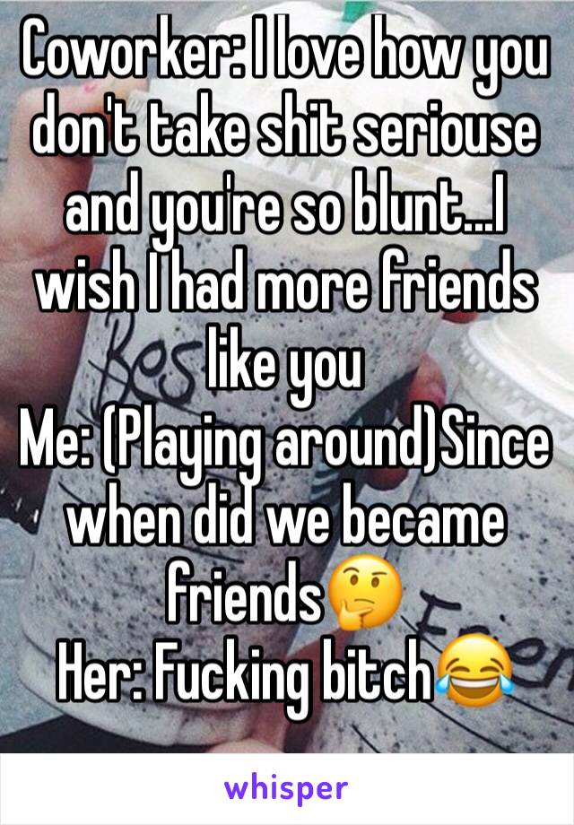 Coworker: I love how you don't take shit seriouse and you're so blunt...I wish I had more friends like you
Me: (Playing around)Since when did we became friends🤔
Her: Fucking bitch😂
