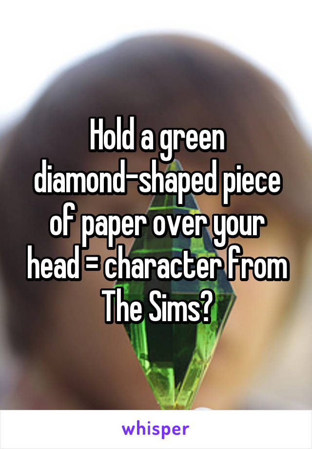 Hold a green diamond-shaped piece of paper over your head = character from The Sims?