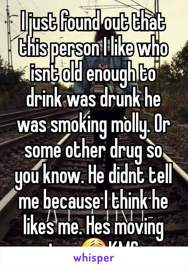 I just found out that this person I like who isnt old enough to drink was drunk he was smoking molly. Or some other drug so you know. He didnt tell me because I think he likes me. Hes moving too 😭KMS