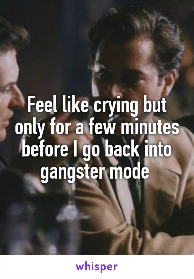 Feel like crying but only for a few minutes before I go back into gangster mode 