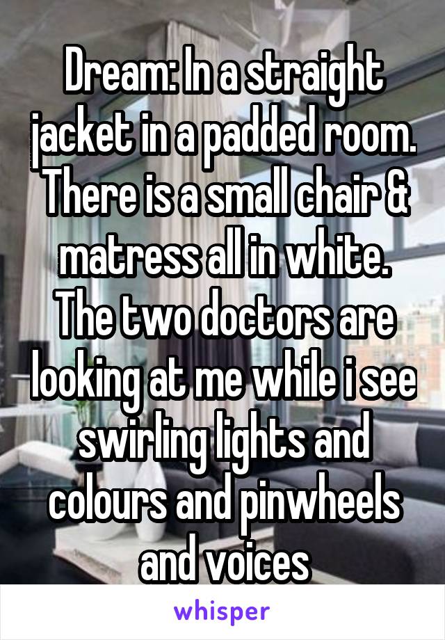 Dream: In a straight jacket in a padded room. There is a small chair & matress all in white. The two doctors are looking at me while i see swirling lights and colours and pinwheels and voices