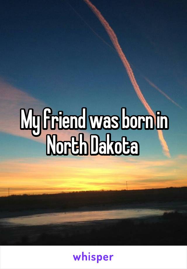 My friend was born in North Dakota 