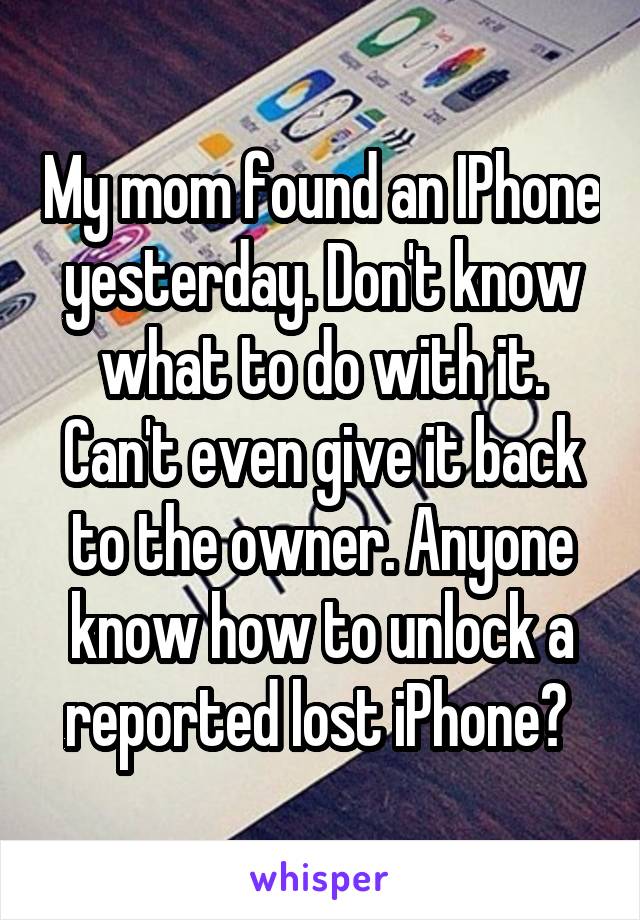 My mom found an IPhone yesterday. Don't know what to do with it. Can't even give it back to the owner. Anyone know how to unlock a reported lost iPhone? 
