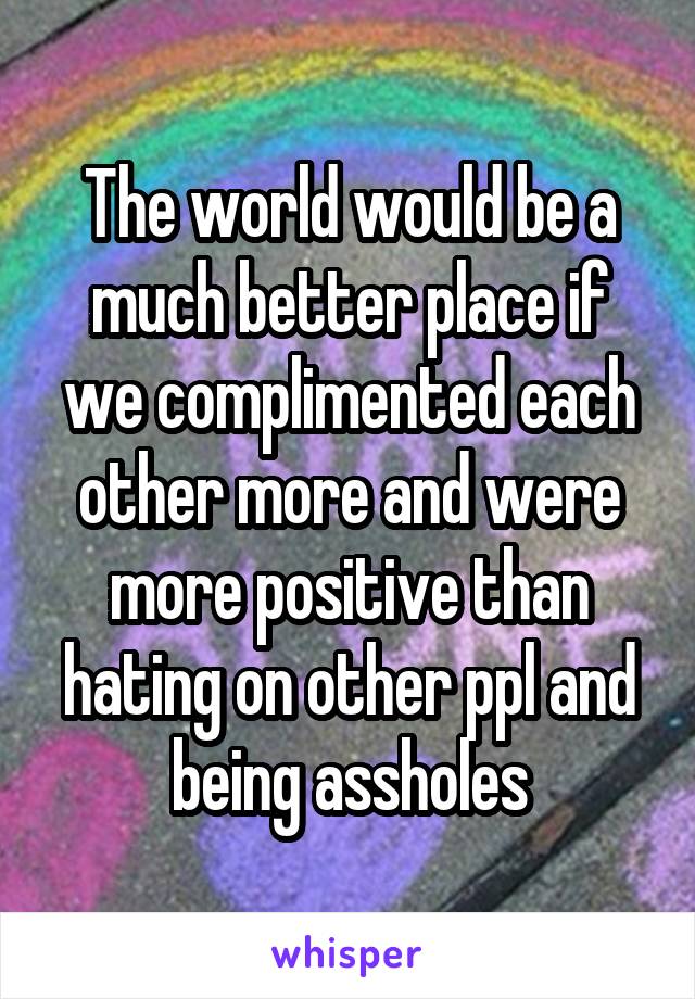 The world would be a much better place if we complimented each other more and were more positive than hating on other ppl and being assholes