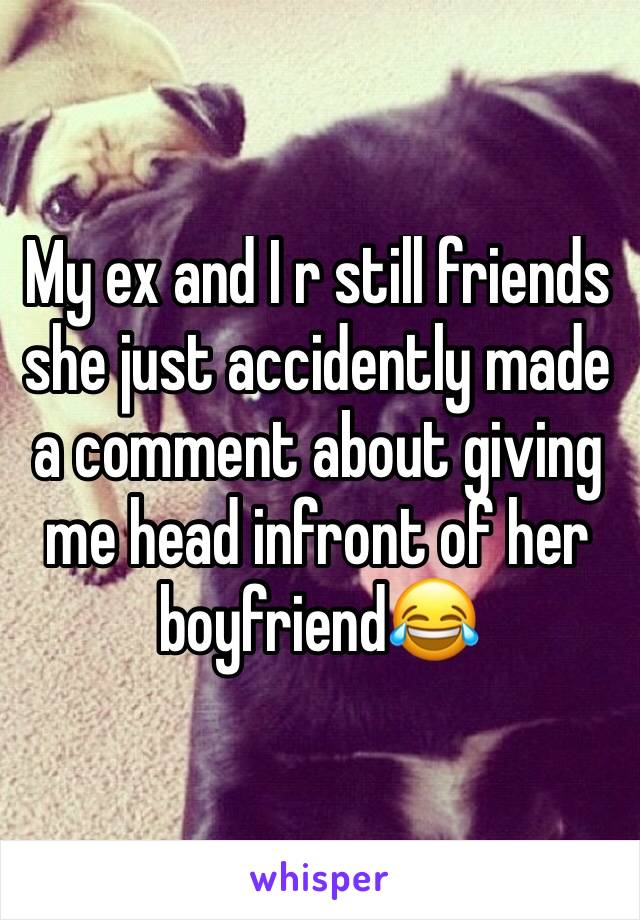 My ex and I r still friends she just accidently made a comment about giving me head infront of her boyfriend😂