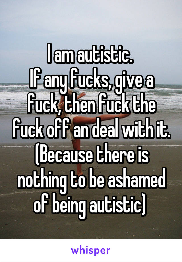 I am autistic. 
If any fucks, give a fuck, then fuck the fuck off an deal with it. (Because there is nothing to be ashamed of being autistic) 