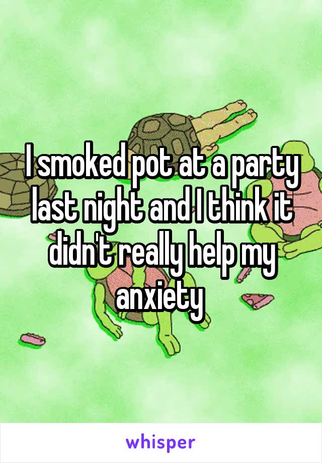 I smoked pot at a party last night and I think it didn't really help my anxiety 