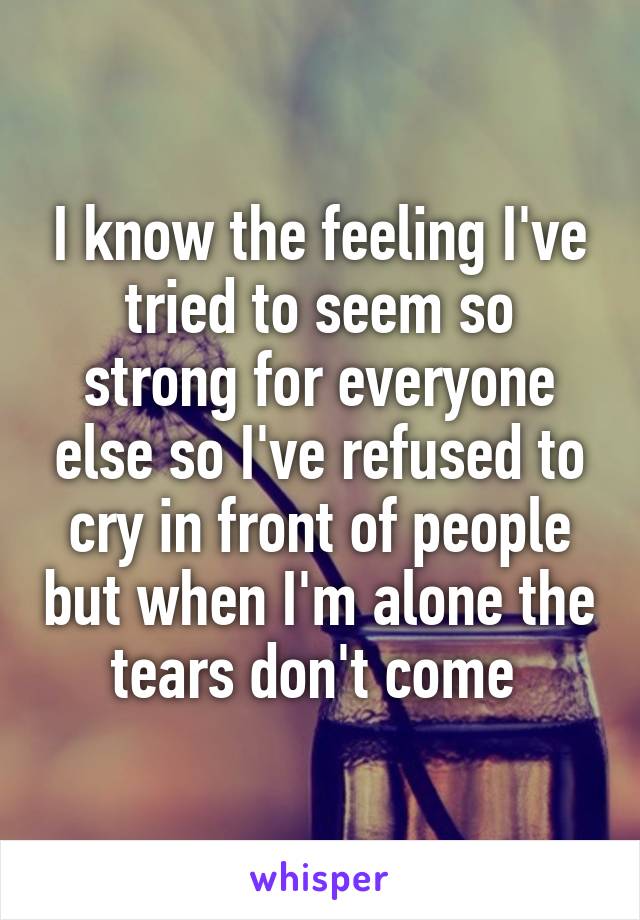 I know the feeling I've tried to seem so strong for everyone else so I've refused to cry in front of people but when I'm alone the tears don't come 