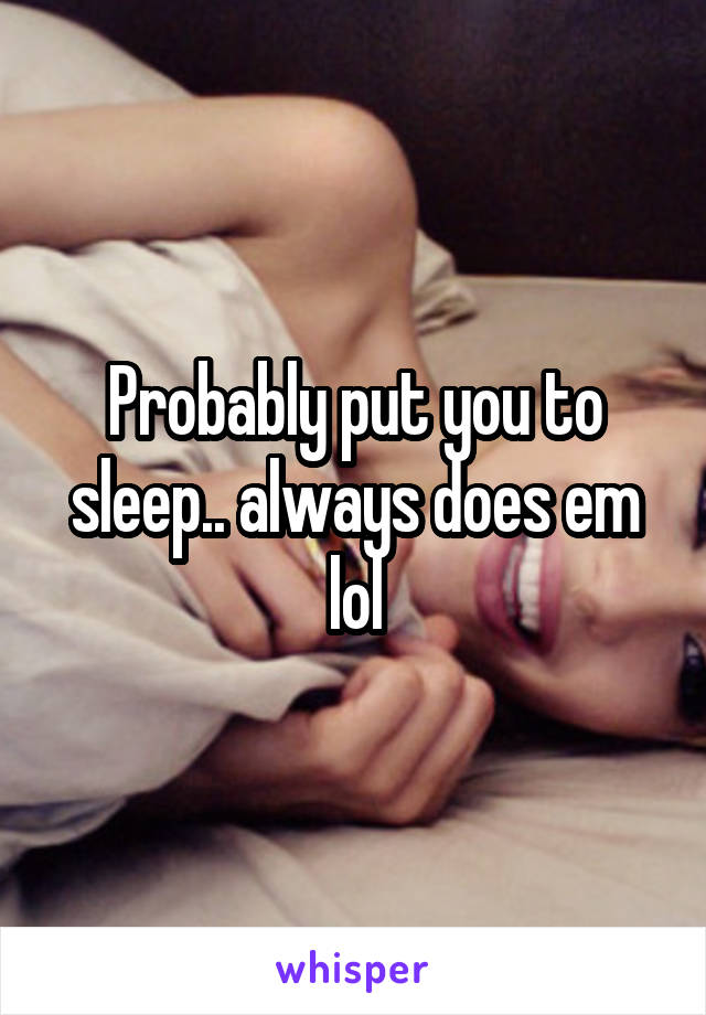 Probably put you to sleep.. always does em lol