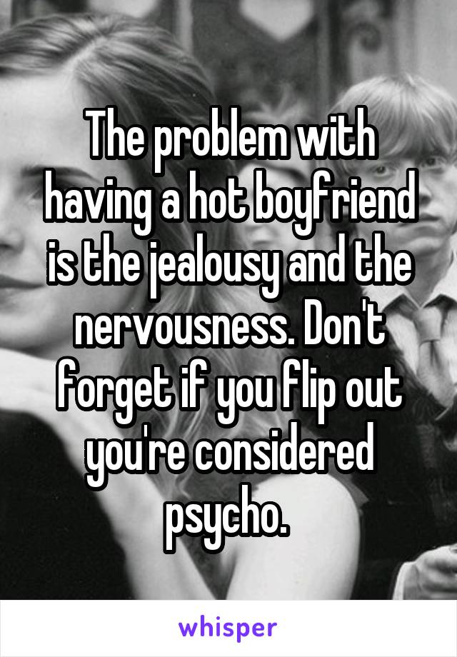 The problem with having a hot boyfriend is the jealousy and the nervousness. Don't forget if you flip out you're considered psycho. 