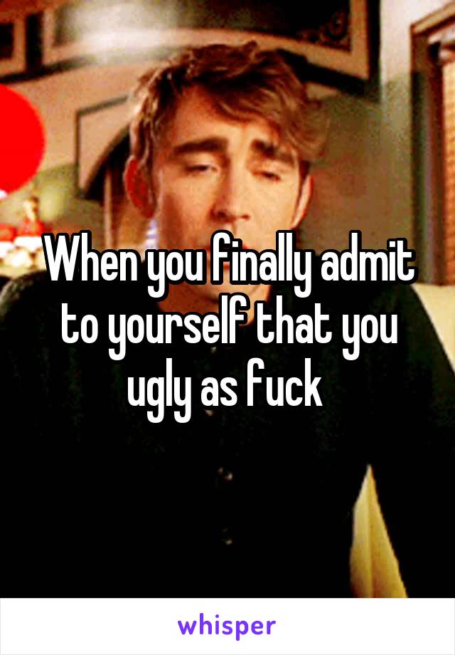 When you finally admit to yourself that you ugly as fuck 