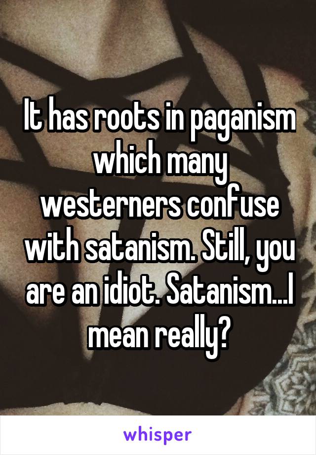 It has roots in paganism which many westerners confuse with satanism. Still, you are an idiot. Satanism...I mean really?