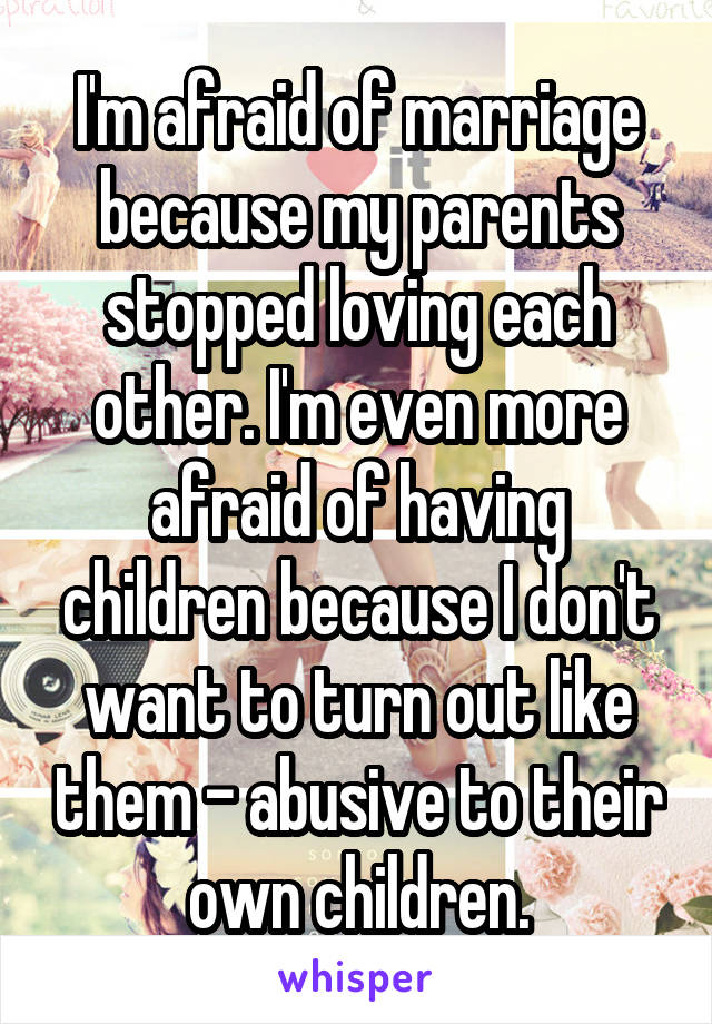I'm afraid of marriage because my parents stopped loving each other. I'm even more afraid of having children because I don't want to turn out like them - abusive to their own children.
