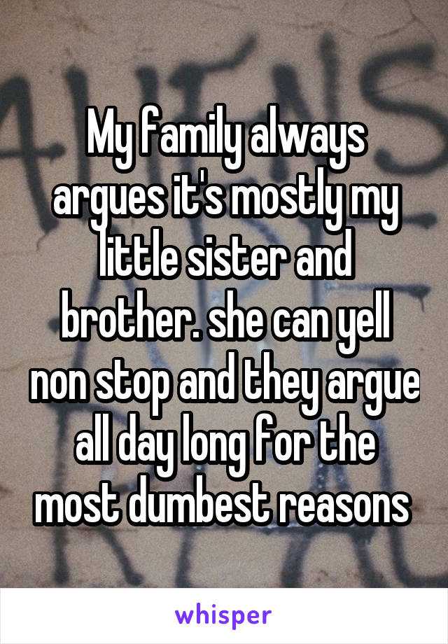 My family always argues it's mostly my little sister and brother. she can yell non stop and they argue all day long for the most dumbest reasons 