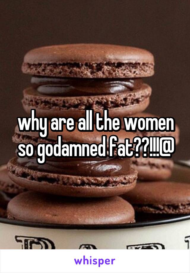 why are all the women so godamned fat??!!!@