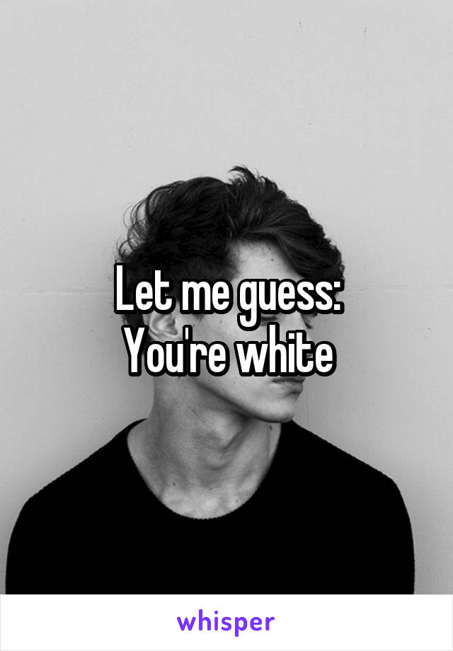 Let me guess:
You're white