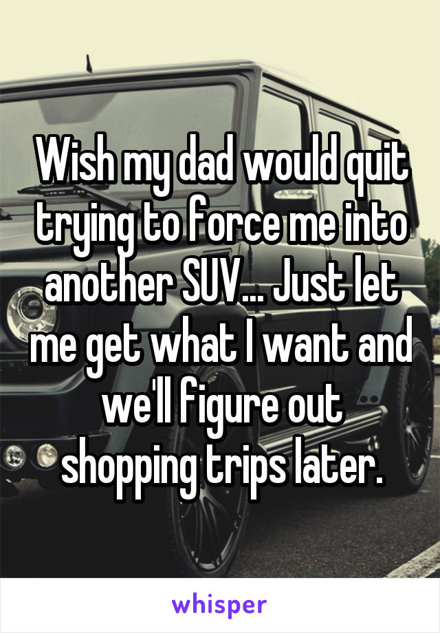 Wish my dad would quit trying to force me into another SUV... Just let me get what I want and we'll figure out shopping trips later.