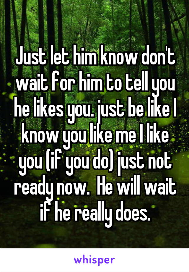 Just let him know don't wait for him to tell you he likes you. just be like I know you like me I like you (if you do) just not ready now.  He will wait if he really does.