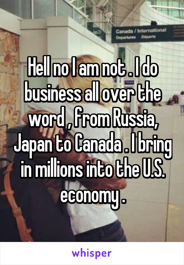 Hell no I am not . I do business all over the word , from Russia, Japan to Canada . I bring in millions into the U.S. economy .