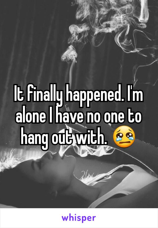 It finally happened. I'm alone I have no one to hang out with. 😢