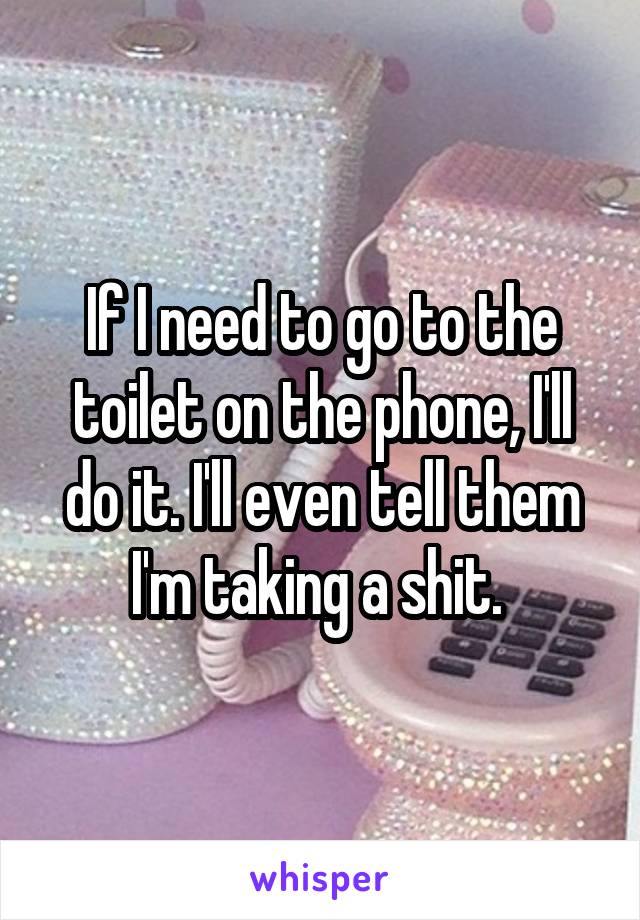 If I need to go to the toilet on the phone, I'll do it. I'll even tell them I'm taking a shit. 