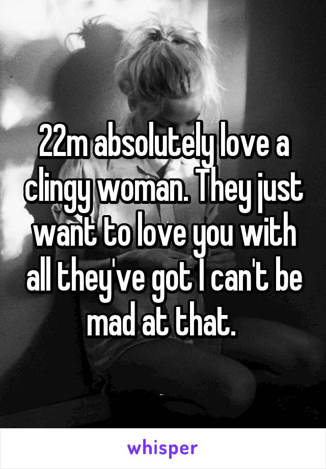22m absolutely love a clingy woman. They just want to love you with all they've got I can't be mad at that. 