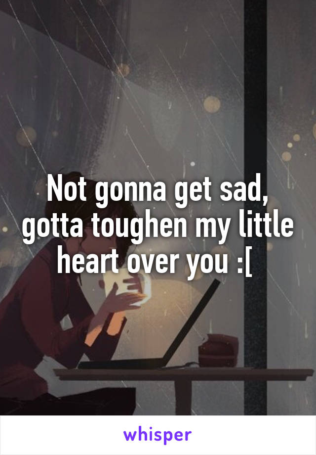 Not gonna get sad, gotta toughen my little heart over you :[ 