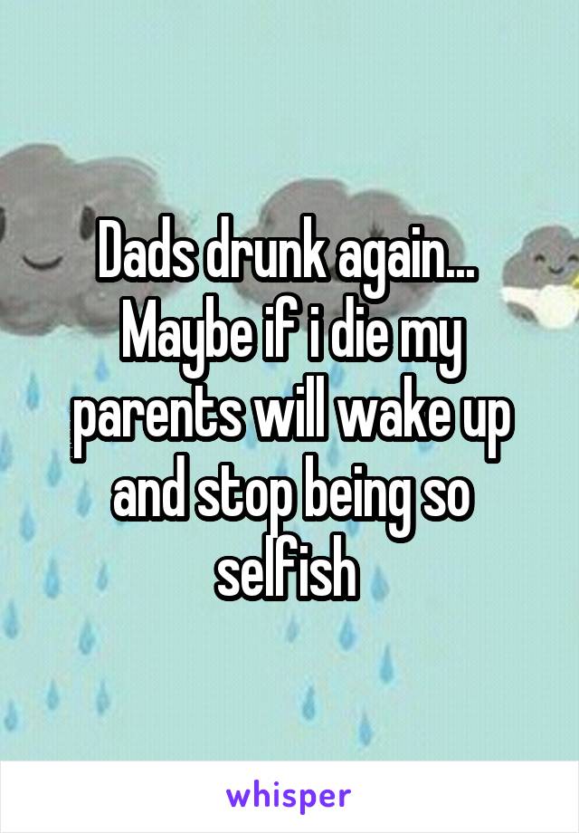 Dads drunk again...  Maybe if i die my parents will wake up and stop being so selfish 